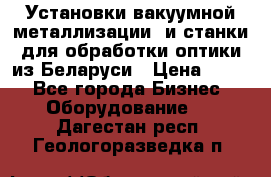 Установки вакуумной металлизации  и станки для обработки оптики из Беларуси › Цена ­ 100 - Все города Бизнес » Оборудование   . Дагестан респ.,Геологоразведка п.